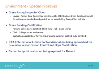 Environment - Special Initiatives
• Green Rating System for Cities
   – Lavasa - Part of Core Committee constituted by IGBC (Indian Green Building Council)
      for setting up standards and guidelines for establishing Green Cities in India


• Green Building Certification
   – Fortune Select Dasve certified (LEED India – NC ; Silver rating)
   – Christ College under evaluation
   – Evaluating possibility of having major public buildings as LEED India certified


• IECA (International Erosion Control Association) being approached for
  new measures for Erosion Control and Slope Stabilization

• Carbon footprint evaluation being explored for Phase 1




                                                                                       July ‘11
 