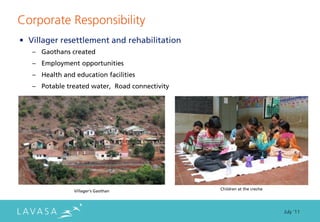 Corporate Responsibility
• Villager resettlement and rehabilitation
   – Gaothans created
   – Employment opportunities
   – Health and education facilities
   – Potable treated water, Road connectivity




                Villager’s Gaothan              Children at the creche




                                                                         July ‘11
 