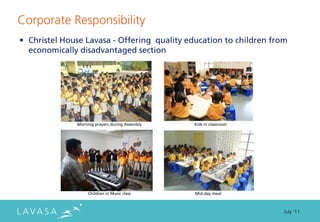 Corporate Responsibility
• Christel House Lavasa - Offering quality education to children from
  economically disadvantaged section




              Morning prayers during Assembly   Kids in classroom




                   Children in Music class      Mid-day meal



                                                                    July ‘11
 