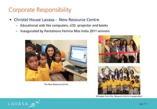 Corporate Responsibility
• Christel House Lavasa - New Resource Centre
   – Educational aids like computers, LCD projector and books
   – Inaugurated by Pantaloons Femina Miss India 2011 winners




                    The New Resource Centre




                                                     Glimpses from the Resource Centre inauguration


                                                                                                July ‘11
 