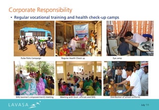Corporate Responsibility
• Regular vocational training and health check-up camps




      Pulse Polio Campaign             Regular Health Check up                 Eye camp




  SHG (women’s empowerment) meeting   Meeting with Govt. officials and SHG   Distribution of school uniforms


                                                                                                               July ‘11
 