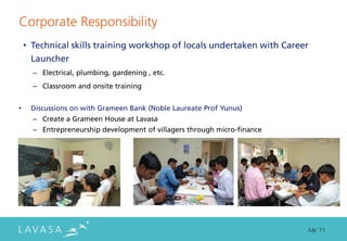 Corporate Responsibility
    • Technical skills training workshop of locals undertaken with Career
      Launcher
      – Electrical, plumbing, gardening , etc.
      – Classroom and onsite training


•    Discussions on with Grameen Bank (Noble Laureate Prof Yunus)
      – Create a Grameen House at Lavasa
      – Entrepreneurship development of villagers through micro-finance




                                                                          July ‘11
 