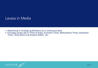 Lavasa in Media


• Advertising in strategic publications on a continuous basis
• Full page Lavasa ads in Times of India, Economic Times, Maharashtra Times, Hindustan
  Times , Daily News and Analysis (DNA) , etc.




                                                                                    July ‘11
 