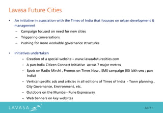 Lavasa Future Cities
•   An initiative in association with the Times of India that focusses on urban development &
    management
    –   Campaign focused on need for new cities
    –   Triggering conversations
    –   Pushing for more workable governance structures


•   Initiatives undertaken
        – Creation of a special website – www.lavasafuturecities.com
        – A pan-India Citizen Connect Initiative across 7 major metros
        – Spots on Radio Mirchi , Promos on Times Now , SMS campaign (50 lakh sms ; pan
           India)
        – Vertical specific ads and articles in all editions of Times of India - Town planning ,
           City Governance, Environment, etc.
        – Outdoors on the Mumbai- Pune Expressway
        – Web banners on key websites

                                                                                         July ‘11
 