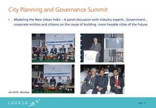 City Planning and Governance Summit
•   Modeling the New Urban India – A panel discussion with industry experts , Government ,
    corporate entities and citizens on the cause of building more liveable cities of the future.




Jan 2010 , Mumbai



                                                                                         July ‘11
 