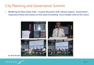 City Planning and Governance Summit
•   Modeling the New Urban India – A panel discussion with industry experts , Government ,
    corporate entities and citizens on the cause of building more liveable cities of the future.




    Jan 2010, Mumbai



                                                                                         July ‘11
 