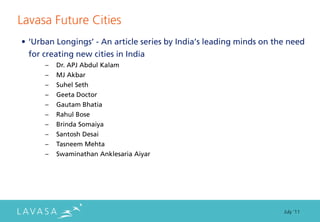 Lavasa Future Cities
• ‘Urban Longings’ - An article series by India’s leading minds on the need
  for creating new cities in India
      –   Dr. APJ Abdul Kalam
      –   MJ Akbar
      –   Suhel Seth
      –   Geeta Doctor
      –   Gautam Bhatia
      –   Rahul Bose
      –   Brinda Somaiya
      –   Santosh Desai
      –   Tasneem Mehta
      –   Swaminathan Anklesaria Aiyar




                                                                     July ‘11
 