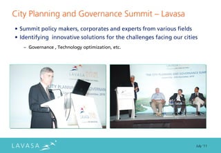 City Planning and Governance Summit ” Lavasa
• Summit policy makers, corporates and experts from various fields
• Identifying innovative solutions for the challenges facing our cities
   – Governance , Technology optimization, etc.




                                                                      July ‘11
 
