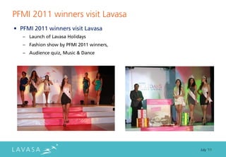 PFMI 2011 winners visit Lavasa
• PFMI 2011 winners visit Lavasa
   – Launch of Lavasa Holidays
   – Fashion show by PFMI 2011 winners,
   – Audience quiz, Music & Dance




                                          July ‘11
 