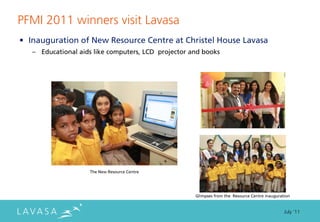 PFMI 2011 winners visit Lavasa
• Inauguration of New Resource Centre at Christel House Lavasa
   – Educational aids like computers, LCD projector and books




                    The New Resource Centre




                                                     Glimpses from the Resource Centre inauguration


                                                                                                July ‘11
 