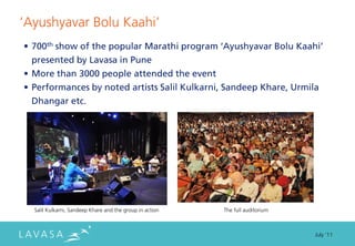 ‘Ayushyavar Bolu Kaahi’
• 700th show of the popular Marathi program ‘Ayushyavar Bolu Kaahi’
  presented by Lavasa in Pune
• More than 3000 people attended the event
• Performances by noted artists Salil Kulkarni, Sandeep Khare, Urmila
  Dhangar etc.




  Salil Kulkarni, Sandeep Khare and the group in action   The full auditorium



                                                                                July ‘11
 
