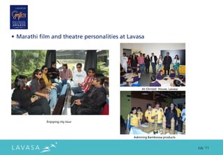 • Marathi film and theatre personalities at Lavasa




                                                   At Christel House, Lavasa




             Enjoying city tour




                                              Admiring Bamboosa products


                                                                               July ‘11
 