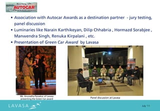 • Association with Autocar Awards as a destination partner - jury testing,
  panel discussion
• Luminaries like Narain Karthikeyan, Dilip Chhabria , Hormazd Sorabjee ,
  Manwendra Singh, Renuka Kirpalani , etc.
• Presentation of Green Car Award by Lavasa




    Ms. Anuradha Paraskar of Lavasa
    presenting the Green Car award       Panel discussion at Lavasa


                                                                      July ‘11
 