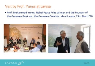 Visit by Prof. Yunus at Lavasa
• Prof. Muhammad Yunus, Nobel Peace Prize winner and the Founder of
  the Grameen Bank and the Grameen Creative Lab at Lavasa, 23rd March’10




                                                                 July ‘11
 
