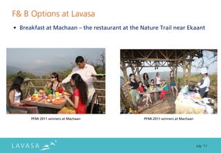 F& B Options at Lavasa
• Breakfast at Machaan – the restaurant at the Nature Trail near Ekaant




      PFMI 2011 winners at Machaan              PFMI 2011 winners at Machaan




                                                                               July ‘11
 