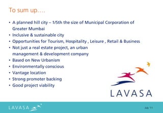 To sum up….
• A planned hill city – 1/5th the size of Municipal Corporation of
  Greater Mumbai
• Inclusive & sustainable city
• Opportunities for Tourism, Hospitality , Leisure , Retail & Business
• Not just a real estate project, an urban
  management & development company
• Based on New Urbanism
• Environmentally conscious
• Vantage location
• Strong promoter backing
• Good project viability




                                                                         July ‘11
 