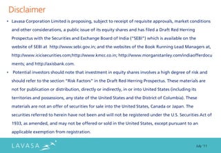 Disclaimer
• Lavasa Corporation Limited is proposing, subject to receipt of requisite approvals, market conditions

    and other considerations, a public issue of its equity shares and has filed a Draft Red Herring

    Prospectus with the Securities and Exchange Board of India (“SEBI”) which is available on the

    website of SEBI at http://www.sebi.gov.in; and the websites of the Book Running Lead Managers at,

    http://www.icicisecurities.com;http://www.kmcc.co.in; http://www.morganstanley.com/indiaofferdocu

    ments; and http://axisbank.com.

•    Potential investors should note that investment in equity shares involves a high degree of risk and
    should refer to the section “Risk Factors” in the Draft Red Herring Prospectus. These materials are

    not for publication or distribution, directly or indirectly, in or into United States (including its

    territories and possessions, any state of the United States and the District of Columbia). These

    materials are not an offer of securities for sale into the United States, Canada or Japan. The

    securities referred to herein have not been and will not be registered under the U.S. Securities Act of
    1933, as amended, and may not be offered or sold in the United States, except pursuant to an

    applicable exemption from registration.


                                                                                                           July ‘11
 
