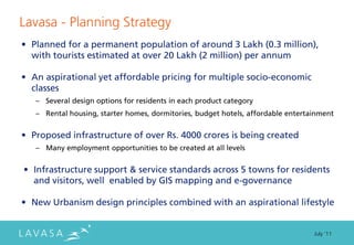 Lavasa - Planning Strategy
• Planned for a permanent population of around 3 Lakh (0.3 million),
  with tourists estimated at over 20 Lakh (2 million) per annum

• An aspirational yet affordable pricing for multiple socio-economic
  classes
   – Several design options for residents in each product category
   – Rental housing, starter homes, dormitories, budget hotels, affordable entertainment


• Proposed infrastructure of over Rs. 4000 crores is being created
   – Many employment opportunities to be created at all levels


• Infrastructure support & service standards across 5 towns for residents
  and visitors, well enabled by GIS mapping and e-governance

• New Urbanism design principles combined with an aspirational lifestyle


                                                                                  July ‘11
 
