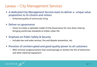 Lavasa ” City Management Services
• A dedicated City Management Services team to deliver a unique value
  proposition to its citizens and visitors
   – Enhanced quality of community living


• Deliver on governance
   – Vision to create a replicable model of City Governance for new Asian cities by
      bringing world-class standards to Indian urban life


• Emphasis on Public Safety & Security
   – Includes law and order services, fire and disaster prevention, etc.


• Provision of uninterrupted and good quality power to all customers
   – With minimal surges/variations that could damage or shorten the life of electronics
      and other electrical equipment




                                                                                      July ‘11
 