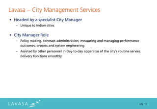 Lavasa ” City Management Services
• Headed by a specialist City Manager
   – Unique to Indian cities


• City Manager Role
   – Policy‐making, contract administration, measuring and managing performance
      outcomes, process and system engineering
   – Assisted by other personnel in Day‐to‐day apparatus of the city’s routine service
      delivery functions smoothly




                                                                                     July ‘11
 