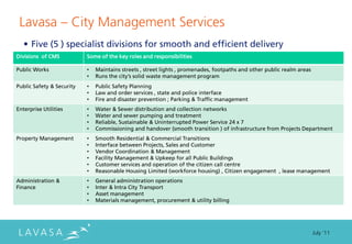 Lavasa ” City Management Services
   • Five (5 ) specialist divisions for smooth and efficient delivery
Divisions of CMS           Some of the key roles and responsibilities

Public Works               •   Maintains streets , street lights , promenades, footpaths and other public realm areas
                           •   Runs the city’s solid waste management program
Public Safety & Security   •   Public Safety Planning
                           •   Law and order services , state and police interface
                           •   Fire and disaster prevention ; Parking & Traffic management
Enterprise Utilities       •   Water & Sewer distribution and collection networks
                           •   Water and sewer pumping and treatment
                           •   Reliable, Sustainable & Uninterrupted Power Service 24 x 7
                           •   Commissioning and handover (smooth transition ) of infrastructure from Projects Department
Property Management        •   Smooth Residential & Commercial Transitions
                           •   Interface between Projects, Sales and Customer
                           •   Vendor Coordination & Management
                           •   Facility Management & Upkeep for all Public Buildings
                           •   Customer services and operation of the citizen call centre
                           •   Reasonable Housing Limited (workforce housing) , Citizen engagement , lease management
Administration &           •   General administration operations
Finance                    •   Inter & Intra City Transport
                           •   Asset management
                           •   Materials management, procurement & utility billing




                                                                                                                        July ‘11
 