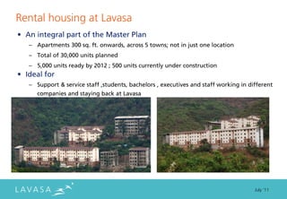 Rental housing at Lavasa
• An integral part of the Master Plan
   – Apartments 300 sq. ft. onwards, across 5 towns; not in just one location
   – Total of 30,000 units planned
   – 5,000 units ready by 2012 ; 500 units currently under construction
• Ideal for
   – Support & service staff ,students, bachelors , executives and staff working in different
      companies and staying back at Lavasa




                                                                                      July ‘11
 