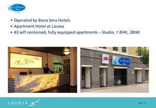 • Operated by Bona Sera Hotels
• Apartment Hotel at Lavasa
• 43 self contained, fully equipped apartments – Studio, 1 BHK, 2BHK




                                                                   July ‘11
 