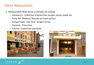 Other Restaurants
• Restaurants that serve a variety of cuisine
   – Brewberry's - Coffee bar & Sandwiches, burgers, pizzas, salads, etc.
   – Fruity Bat (Desserts), Naturals Ice Cream parlour
   – Hungry Hippo - Fast food – Burgers & Fries
   – Pizzavala - Pizza place
   – Subway - Sandwiches and salads




                                                                            July ‘11
 