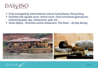 • Club managed by International Leisure Consultants, Hong Kong
• Facilities like squash court, tennis court, fully functional gymnasium,
  swimming pool, spa, restaurants, pub, etc.
• Asian Opera - Oriental cuisine restaurant, The Deck – all day dining




                                                                       July ‘11
 