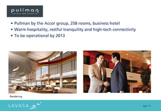 • Pullman by the Accor group, 258 rooms, business hotel
• Warm hospitality, restful tranquility and high-tech connectivity
• To be operational by 2013




Rendering


                                                                     July ‘11
 