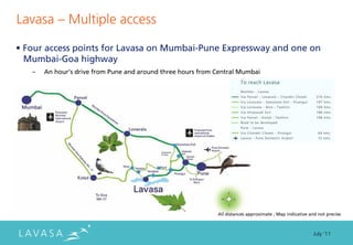 Lavasa ” Multiple access

• Four access points for Lavasa on Mumbai-Pune Expressway and one on
  Mumbai-Goa highway
   –   An hour’s drive from Pune and around three hours from Central Mumbai




                                                             All distances approximate ; Map indicative and not precise



                                                                                                          July ‘11
 