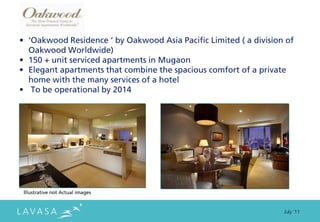 • ‘Oakwood Residence ‘ by Oakwood Asia Pacific Limited ( a division of
  Oakwood Worldwide)
• 150 + unit serviced apartments in Mugaon
• Elegant apartments that combine the spacious comfort of a private
  home with the many services of a hotel
• To be operational by 2014




 Illustrative not Actual images


                                                                   July ‘11
 