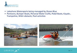 • Lakeshore Watersports being managed by Ocean Blue
• Pontoons, Bumper Boats, Personal Water Crafts, Pedal Boats, Kayaks ,
  Trampoline, Wibit obstacle, Pool activities




                                                                   July ‘11
 