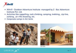 • Xthrill - Outdoor Adventure Institute managed by Z - Bac Adventure
  Institute Pvt. Ltd.
• Activities like rappelling, rock climbing, camping, trekking , zip-line,
  zorbing , air rifle shooting, etc.
• Corporate camps in A/c tents




                                        A/c tents


                                                                       July ‘11
 