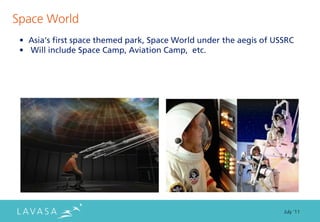 Space World
 • Asia’s first space themed park, Space World under the aegis of USSRC
 • Will include Space Camp, Aviation Camp, etc.




                                                                    July ‘11
 