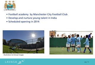• Football academy by Manchester City Football Club
    • Develop and nurture young talent in India
    • Scheduled opening in 2014




Illustrative not Actual images



                                                          July ‘11
 