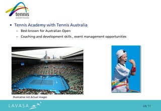 • Tennis Academy with Tennis Australia
   – Best known for Australian Open
   – Coaching and development skills , event management opportunities




 Illustrative not Actual images


                                                                        July ‘11
 