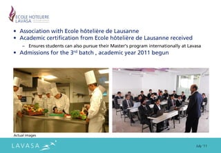 • Association with Ecole hôtelière de Lausanne
• Academic certification from Ecole hôtelière de Lausanne received
     – Ensures students can also pursue their Master’s program internationally at Lavasa
• Admissions for the 3rd batch , academic year 2011 begun




Actual images


                                                                                     July ‘11
 