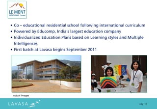 • Co – educational residential school following international curriculum
• Powered by Educomp, India’s largest education company
• Individualized Education Plans based on Learning styles and Multiple
  Intelligences
• First batch at Lavasa begins September 2011




 Actual images


                                                                    July ‘11
 