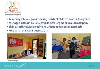 • A nursery school - pre-schooling needs of children from 2 to 6 years
• Managed and run by Educomp, India’s largest education company
• Skill-based knowledge using its unique seven petal approach.
• First batch at Lavasa begins 2011




 Actual images


                                                                     July ‘11
 