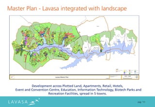 Master Plan - Lavasa integrated with landscape




             Development across Plotted Land, Apartments, Retail, Hotels,
   Event and Convention Centre, Education, Information Technology, Biotech Parks and
                       Recreation Facilities, spread in 5 towns.

                                                                                 July ‘11
 