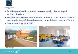 • Providing quality education for the economically disadvantaged
  sections of society
• English medium school, free education, uniforms, books, meals , pick-up
  and drop in state-of-the-art buses and state-of-the-art Resource Centre
• Operational since June 2010




Actual images


                                                                   July ‘11
 
