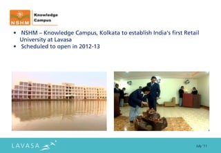 • NSHM – Knowledge Campus, Kolkata to establish India’s first Retail
  University at Lavasa
• Scheduled to open in 2012-13




                                                                  July ‘11
 