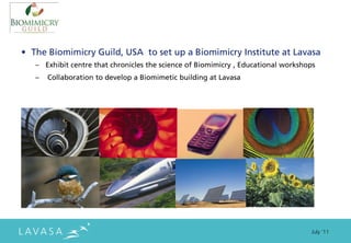 • The Biomimicry Guild, USA to set up a Biomimicry Institute at Lavasa
   – Exhibit centre that chronicles the science of Biomimicry , Educational workshops
   –   Collaboration to develop a Biomimetic building at Lavasa




                                                                                   July ‘11
 