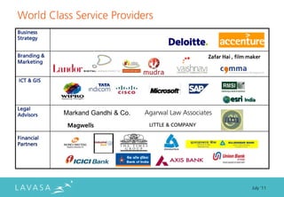 World Class Service Providers
Business
Strategy


Branding &                                              Zafar Hai , film maker
Marketing


ICT & GIS




Legal
Advisors     Markand Gandhi & Co.   Agarwal Law Associates
              Magwells               LITTLE & COMPANY

Financial
Partners




                                                                          July ‘11
 
