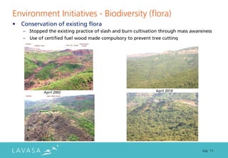 Environment Initiatives - Biodiversity (flora)
“ Conservation of existing flora
   ” Stopped the existing practice of slash and burn cultivation through mass awareness
   ” Use of certified fuel wood made compulsory to prevent tree cutting




            April 2002                                        April 2010




                                                                                  July ‘11
 