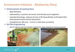 Environment Initiatives ” Biodiversity (flora)
• Enhancement of existing flora
   – Mass Plantation
   – Hydroseeding to prevent soil erosion and facilitate quick vegetation
   – Imported technology ; Advisory Services of Mr Doug Wimble, Ex-President IECA
     (International Erosion Control Association)
   – Completed over 365 acres - 1st time in India done successfully
• Soil Bio-Engineering
   – Use of natural and eco-friendly material for slope protection during monsoon




                                                                                    July ‘11
 