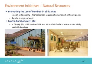 Environment Initiatives ” Natural Resources
• Promoting the use of bamboo in all its uses
   – Icon of sustainability – highest carbon sequestration amongst all floral species
   – Tensile strength of steel
• Lavasa Bamboocrafts Ltd.
   – A factory that produces furniture and decorative artefacts made out of locally
      available bamboo




                                                                                        July ‘11
 
