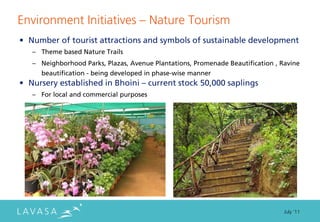 Environment Initiatives ” Nature Tourism
• Number of tourist attractions and symbols of sustainable development
   – Theme based Nature Trails
   – Neighborhood Parks, Plazas, Avenue Plantations, Promenade Beautification , Ravine
     beautification - being developed in phase-wise manner
• Nursery established in Bhoini – current stock 50,000 saplings
   – For local and commercial purposes




                                                                                 July ‘11
 