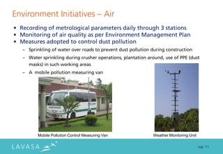 Environment Initiatives ” Air
• Recording of metrological parameters daily through 3 stations
• Monitoring of air quality as per Environment Management Plan
• Measures adopted to control dust pollution
   – Sprinkling of water over roads to prevent dust pollution during construction
   – Water sprinkling during crusher operations, plantation around, use of PPE (dust
     masks) in such working areas
   – A mobile pollution measuring van




          Mobile Pollution Control Measuring Van               Weather Monitoring Unit

                                                                                         July ‘11
 